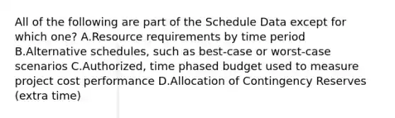 All of the following are part of the Schedule Data except for which one? A.Resource requirements by time period B.Alternative schedules, such as best-case or worst-case scenarios C.Authorized, time phased budget used to measure project cost performance D.Allocation of Contingency Reserves (extra time)