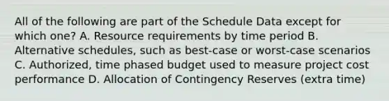 All of the following are part of the Schedule Data except for which one? A. Resource requirements by time period B. Alternative schedules, such as best-case or worst-case scenarios C. Authorized, time phased budget used to measure project cost performance D. Allocation of Contingency Reserves (extra time)