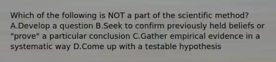 Which of the following is NOT a part of the scientific method? A.Develop a question B.Seek to confirm previously held beliefs or "prove" a particular conclusion C.Gather empirical evidence in a systematic way D.Come up with a testable hypothesis