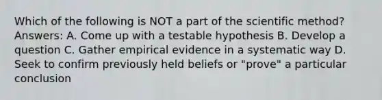 Which of the following is NOT a part of the scientific method? Answers: A. Come up with a testable hypothesis B. Develop a question C. Gather empirical evidence in a systematic way D. Seek to confirm previously held beliefs or "prove" a particular conclusion