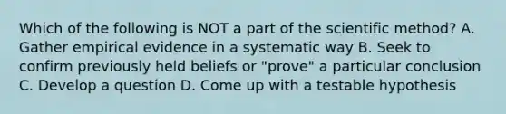 Which of the following is NOT a part of the scientific method? A. Gather empirical evidence in a systematic way B. Seek to confirm previously held beliefs or "prove" a particular conclusion C. Develop a question D. Come up with a testable hypothesis