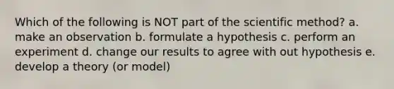 Which of the following is NOT part of the scientific method? a. make an observation b. formulate a hypothesis c. perform an experiment d. change our results to agree with out hypothesis e. develop a theory (or model)