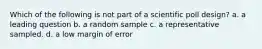 Which of the following is not part of a scientific poll design? a. a leading question b. a random sample c. a representative sampled. d. a low margin of error