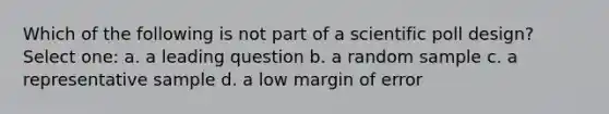 Which of the following is not part of a scientific poll design? Select one: a. a leading question b. a random sample c. a representative sample d. a low margin of error