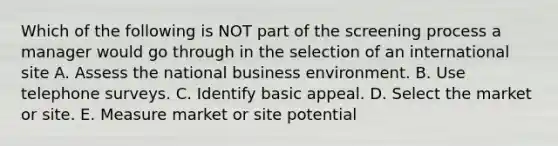 Which of the following is NOT part of the screening process a manager would go through in the selection of an international site A. Assess the national business environment. B. Use telephone surveys. C. Identify basic appeal. D. Select the market or site. E. Measure market or site potential