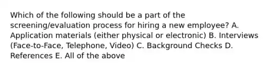 Which of the following should be a part of the screening/evaluation process for hiring a new employee? A. Application materials (either physical or electronic) B. Interviews (Face-to-Face, Telephone, Video) C. Background Checks D. References E. All of the above