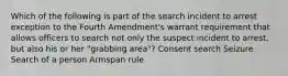 Which of the following is part of the search incident to arrest exception to the Fourth Amendment's warrant requirement that allows officers to search not only the suspect incident to arrest, but also his or her "grabbing area"? Consent search Seizure Search of a person Armspan rule