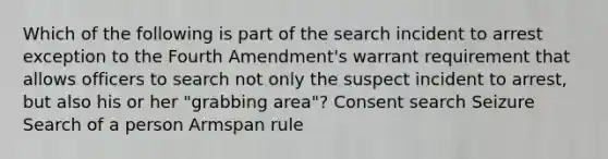 Which of the following is part of the search incident to arrest exception to the Fourth Amendment's warrant requirement that allows officers to search not only the suspect incident to arrest, but also his or her "grabbing area"? Consent search Seizure Search of a person Armspan rule