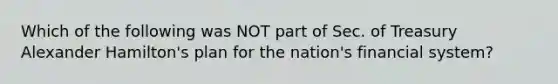 Which of the following was NOT part of Sec. of Treasury Alexander Hamilton's plan for the nation's financial system?