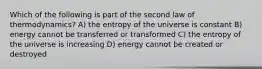 Which of the following is part of the second law of thermodynamics? A) the entropy of the universe is constant B) energy cannot be transferred or transformed C) the entropy of the universe is increasing D) energy cannot be created or destroyed