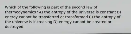 Which of the following is part of the second law of thermodynamics? A) the entropy of the universe is constant B) energy cannot be transferred or transformed C) the entropy of the universe is increasing D) energy cannot be created or destroyed