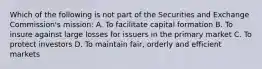 Which of the following is not part of the Securities and Exchange Commission's mission: A. To facilitate capital formation B. To insure against large losses for issuers in the primary market C. To protect investors D. To maintain fair, orderly and efficient markets