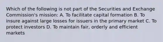 Which of the following is not part of the Securities and Exchange Commission's mission: A. To facilitate capital formation B. To insure against large losses for issuers in the primary market C. To protect investors D. To maintain fair, orderly and efficient markets