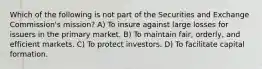 Which of the following is not part of the Securities and Exchange Commission's mission? A) To insure against large losses for issuers in the primary market. B) To maintain fair, orderly, and efficient markets. C) To protect investors. D) To facilitate capital formation.