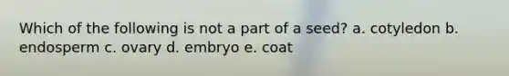 Which of the following is not a part of a seed? a. cotyledon b. endosperm c. ovary d. embryo e. coat