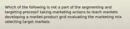 Which of the following is not a part of the segmenting and targeting process? taking marketing actions to reach markets developing a market-product grid evaluating the marketing mix selecting target markets