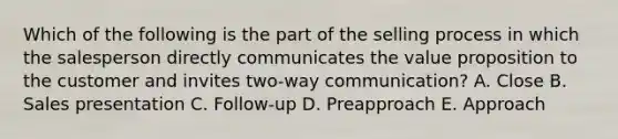 Which of the following is the part of the selling process in which the salesperson directly communicates the value proposition to the customer and invites​ two-way communication? A. Close B. Sales presentation C. ​Follow-up D. Preapproach E. Approach