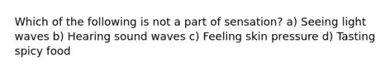 Which of the following is not a part of sensation? a) Seeing light waves b) Hearing sound waves c) Feeling skin pressure d) Tasting spicy food