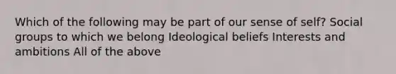 Which of the following may be part of our sense of self? Social groups to which we belong Ideological beliefs Interests and ambitions All of the above