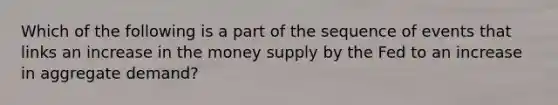 Which of the following is a part of the sequence of events that links an increase in the money supply by the Fed to an increase in aggregate demand?