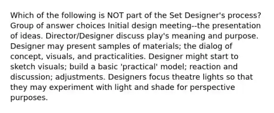 Which of the following is NOT part of the Set Designer's process? Group of answer choices Initial design meeting--the presentation of ideas. Director/Designer discuss play's meaning and purpose. Designer may present samples of materials; the dialog of concept, visuals, and practicalities. Designer might start to sketch visuals; build a basic 'practical' model; reaction and discussion; adjustments. Designers focus theatre lights so that they may experiment with light and shade for perspective purposes.