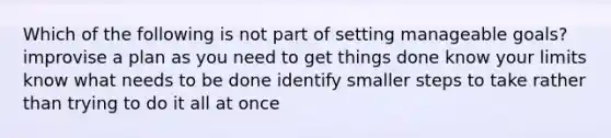 Which of the following is not part of setting manageable goals? improvise a plan as you need to get things done know your limits know what needs to be done identify smaller steps to take rather than trying to do it all at once