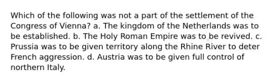 Which of the following was not a part of the settlement of the Congress of Vienna? a. The kingdom of the Netherlands was to be established. b. <a href='https://www.questionai.com/knowledge/kSKlm1Sx87-the-holy-roman-empire' class='anchor-knowledge'>the holy roman empire</a> was to be revived. c. Prussia was to be given territory along the Rhine River to deter French aggression. d. Austria was to be given full control of northern Italy.