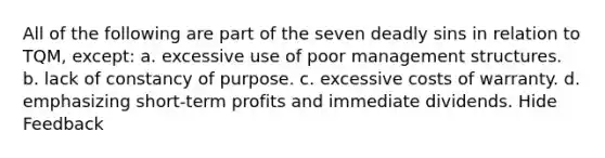 All of the following are part of the seven deadly sins in relation to TQM, except: a. excessive use of poor management structures. b. lack of constancy of purpose. c. excessive costs of warranty. d. emphasizing short-term profits and immediate dividends. Hide Feedback