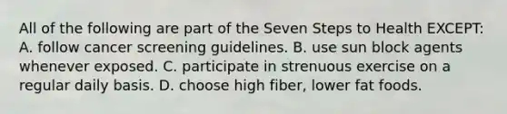 All of the following are part of the Seven Steps to Health EXCEPT: A. follow cancer screening guidelines. B. use sun block agents whenever exposed. C. participate in strenuous exercise on a regular daily basis. D. choose high fiber, lower fat foods.