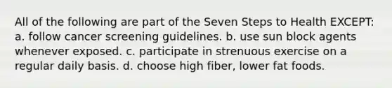 All of the following are part of the Seven Steps to Health EXCEPT: a. follow cancer screening guidelines. b. use sun block agents whenever exposed. c. participate in strenuous exercise on a regular daily basis. d. choose high fiber, lower fat foods.