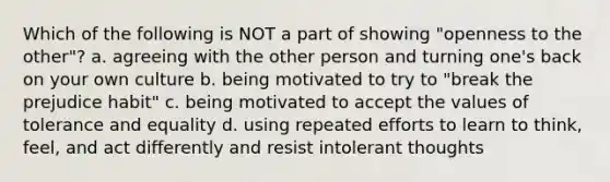 Which of the following is NOT a part of showing "openness to the other"? a. agreeing with the other person and turning one's back on your own culture b. being motivated to try to "break the prejudice habit" c. being motivated to accept the values of tolerance and equality d. using repeated efforts to learn to think, feel, and act differently and resist intolerant thoughts