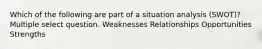 Which of the following are part of a situation analysis (SWOT)? Multiple select question. Weaknesses Relationships Opportunities Strengths