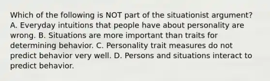 Which of the following is NOT part of the situationist argument? A. Everyday intuitions that people have about personality are wrong. B. Situations are more important than traits for determining behavior. C. Personality trait measures do not predict behavior very well. D. Persons and situations interact to predict behavior.