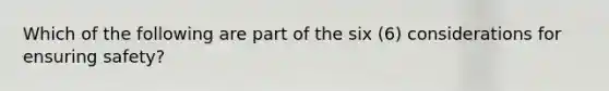 Which of the following are part of the six (6) considerations for ensuring safety?