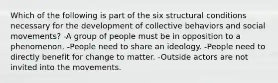 Which of the following is part of the six structural conditions necessary for the development of collective behaviors and social movements? -A group of people must be in opposition to a phenomenon. -People need to share an ideology. -People need to directly benefit for change to matter. -Outside actors are not invited into the movements.