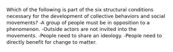 Which of the following is part of the six structural conditions necessary for the development of collective behaviors and social movements? -A group of people must be in opposition to a phenomenon. -Outside actors are not invited into the movements. -People need to share an ideology. -People need to directly benefit for change to matter.