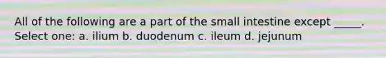 All of the following are a part of the small intestine except _____. Select one: a. ilium b. duodenum c. ileum d. jejunum