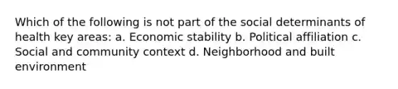 Which of the following is not part of the social determinants of health key areas: a. Economic stability b. Political affiliation c. Social and community context d. Neighborhood and built environment