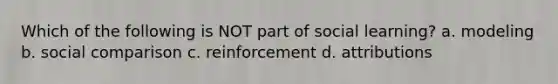 Which of the following is NOT part of social learning? a. modeling b. social comparison c. reinforcement d. attributions