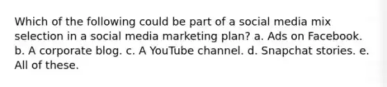 Which of the following could be part of a social media mix selection in a social media marketing plan? a. Ads on Facebook. b. A corporate blog. c. A YouTube channel. d. Snapchat stories. e. All of these.