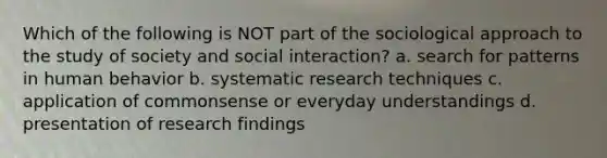 Which of the following is NOT part of the sociological approach to the study of society and social interaction? a. search for patterns in human behavior b. systematic research techniques c. application of commonsense or everyday understandings d. presentation of research findings