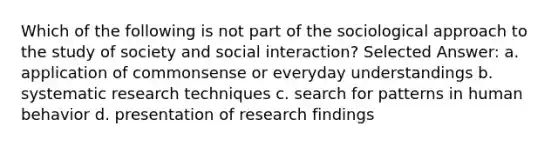 Which of the following is not part of the sociological approach to the study of society and social interaction? Selected Answer: a. application of commonsense or everyday understandings b. systematic research techniques c. search for patterns in human behavior d. presentation of research findings