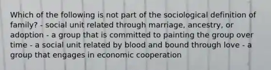 Which of the following is not part of the sociological definition of family? - social unit related through marriage, ancestry, or adoption - a group that is committed to painting the group over time - a social unit related by blood and bound through love - a group that engages in economic cooperation