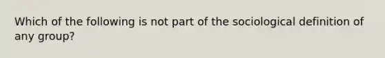 Which of the following is not part of the sociological definition of any group?