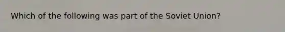 Which of the following was part of the Soviet Union?