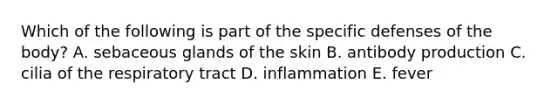 Which of the following is part of the specific defenses of the body? A. sebaceous glands of the skin B. antibody production C. cilia of the respiratory tract D. inflammation E. fever