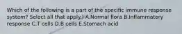 Which of the following is a part of the specific immune response system? Select all that apply.) A.Normal flora B.Inflammatory response C.T cells D.B cells E.Stomach acid