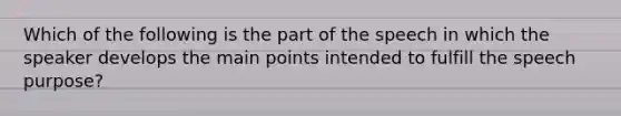 Which of the following is the part of the speech in which the speaker develops the main points intended to fulfill the speech purpose?