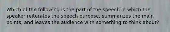 Which of the following is the part of the speech in which the speaker reiterates the speech purpose, summarizes the main points, and leaves the audience with something to think about?