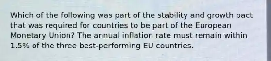 Which of the following was part of the stability and growth pact that was required for countries to be part of the European Monetary Union? The annual inflation rate must remain within 1.5% of the three best-performing EU countries.